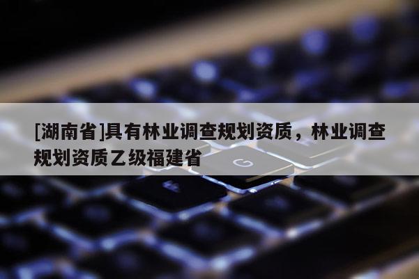 [湖南省]具有林業(yè)調(diào)查規(guī)劃資質(zhì)，林業(yè)調(diào)查規(guī)劃資質(zhì)乙級福建省