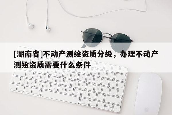 [湖南省]不動產(chǎn)測繪資質(zhì)分級，辦理不動產(chǎn)測繪資質(zhì)需要什么條件