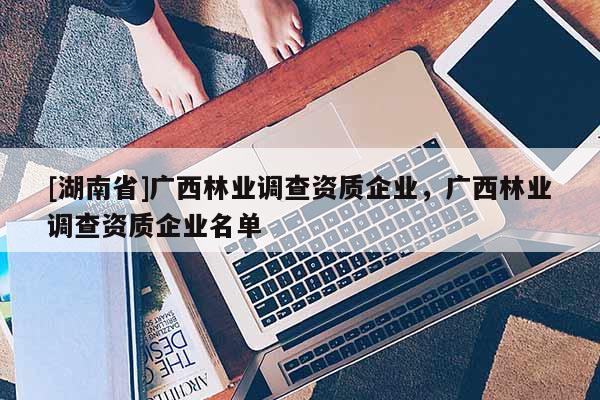 [湖南省]廣西林業(yè)調(diào)查資質(zhì)企業(yè)，廣西林業(yè)調(diào)查資質(zhì)企業(yè)名單