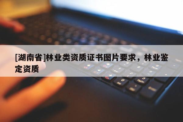 [湖南省]林業(yè)類資質(zhì)證書圖片要求，林業(yè)鑒定資質(zhì)