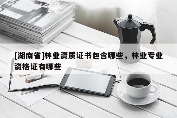 [湖南省]林業(yè)資質(zhì)證書包含哪些，林業(yè)專業(yè)資格證有哪些