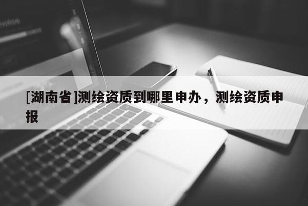 [湖南省]測繪資質(zhì)到哪里申辦，測繪資質(zhì)申報