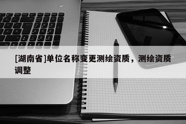 [湖南省]單位名稱(chēng)變更測(cè)繪資質(zhì)，測(cè)繪資質(zhì)調(diào)整