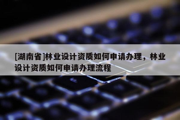 [湖南省]林業(yè)設計資質(zhì)如何申請辦理，林業(yè)設計資質(zhì)如何申請辦理流程