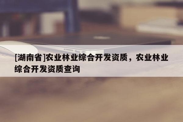 [湖南省]農(nóng)業(yè)林業(yè)綜合開發(fā)資質(zhì)，農(nóng)業(yè)林業(yè)綜合開發(fā)資質(zhì)查詢