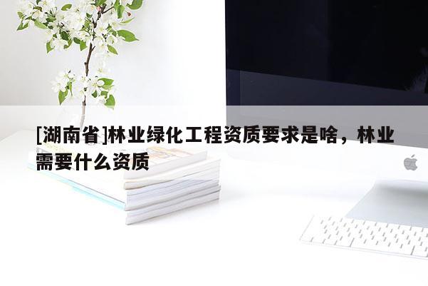 [湖南省]林業(yè)綠化工程資質要求是啥，林業(yè)需要什么資質