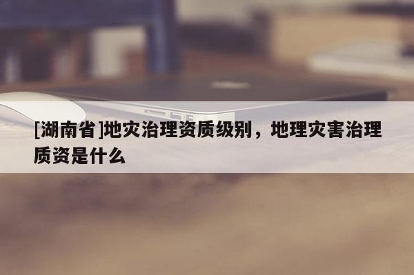 [湖南省]地災(zāi)治理資質(zhì)級別，地理災(zāi)害治理質(zhì)資是什么