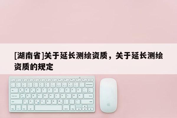 [湖南省]關于延長測繪資質(zhì)，關于延長測繪資質(zhì)的規(guī)定