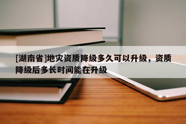 [湖南省]地災(zāi)資質(zhì)降級多久可以升級，資質(zhì)降級后多長時間能在升級