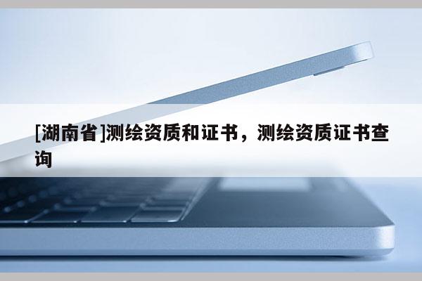 [湖南省]測(cè)繪資質(zhì)和證書，測(cè)繪資質(zhì)證書查詢