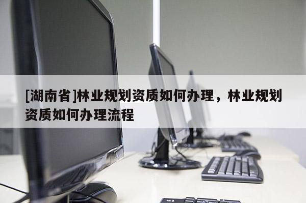 [湖南省]林業(yè)規(guī)劃資質(zhì)如何辦理，林業(yè)規(guī)劃資質(zhì)如何辦理流程