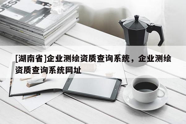 [湖南省]企業(yè)測繪資質(zhì)查詢系統(tǒng)，企業(yè)測繪資質(zhì)查詢系統(tǒng)網(wǎng)址