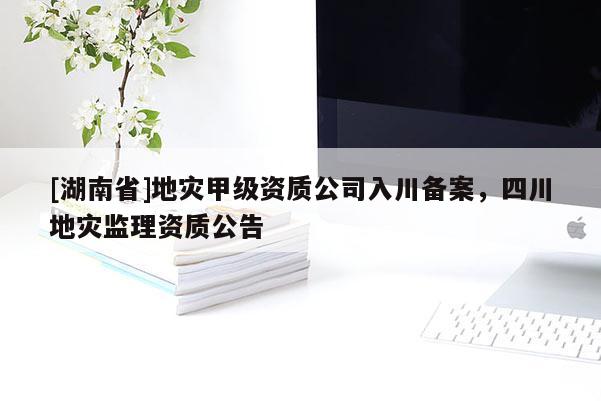 [湖南省]地災甲級資質(zhì)公司入川備案，四川地災監(jiān)理資質(zhì)公告