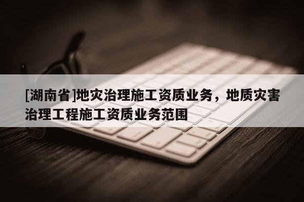 [湖南省]地災治理施工資質業(yè)務，地質災害治理工程施工資質業(yè)務范圍