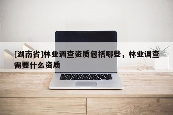 [湖南省]林業(yè)調(diào)查資質(zhì)包括哪些，林業(yè)調(diào)查需要什么資質(zhì)