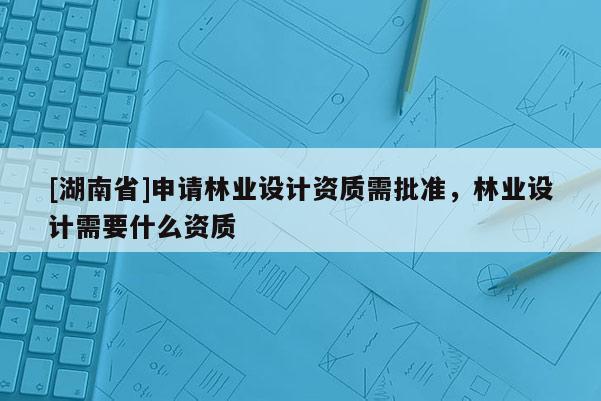 [湖南省]申請林業(yè)設(shè)計資質(zhì)需批準(zhǔn)，林業(yè)設(shè)計需要什么資質(zhì)