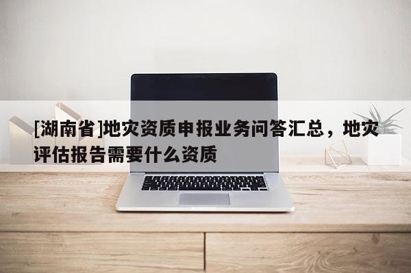 [湖南省]地災資質(zhì)申報業(yè)務問答匯總，地災評估報告需要什么資質(zhì)