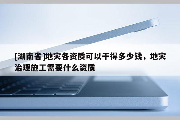 [湖南省]地災各資質(zhì)可以干得多少錢，地災治理施工需要什么資質(zhì)