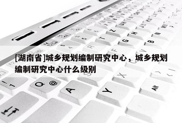 [湖南省]城鄉(xiāng)規(guī)劃編制研究中心，城鄉(xiāng)規(guī)劃編制研究中心什么級別