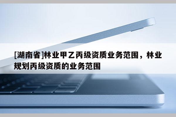 [湖南省]林業(yè)甲乙丙級資質(zhì)業(yè)務(wù)范圍，林業(yè)規(guī)劃丙級資質(zhì)的業(yè)務(wù)范圍