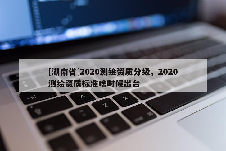 [湖南省]2020測繪資質(zhì)分級，2020測繪資質(zhì)標準啥時候出臺