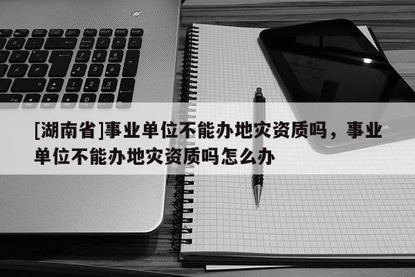 [湖南省]事業(yè)單位不能辦地災資質嗎，事業(yè)單位不能辦地災資質嗎怎么辦