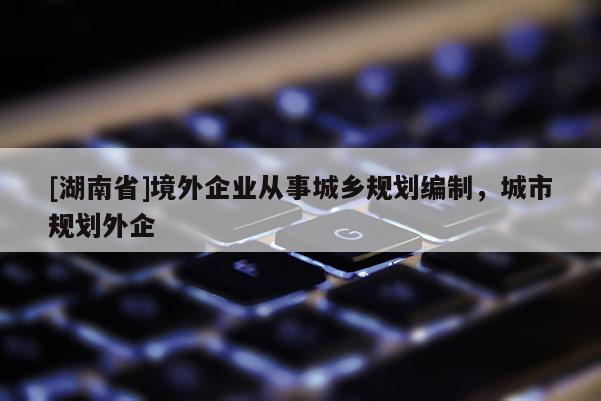 [湖南省]境外企業(yè)從事城鄉(xiāng)規(guī)劃編制，城市規(guī)劃外企