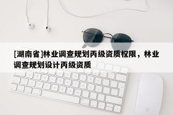 [湖南省]林業(yè)調(diào)查規(guī)劃丙級資質(zhì)權(quán)限，林業(yè)調(diào)查規(guī)劃設(shè)計丙級資質(zhì)