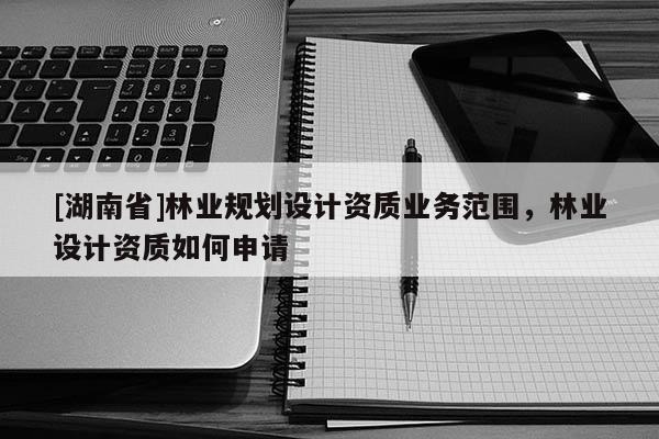 [湖南省]林業(yè)規(guī)劃設計資質(zhì)業(yè)務范圍，林業(yè)設計資質(zhì)如何申請