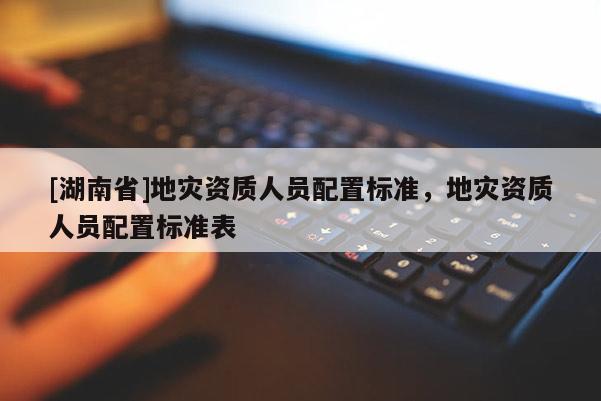 [湖南省]地災資質人員配置標準，地災資質人員配置標準表