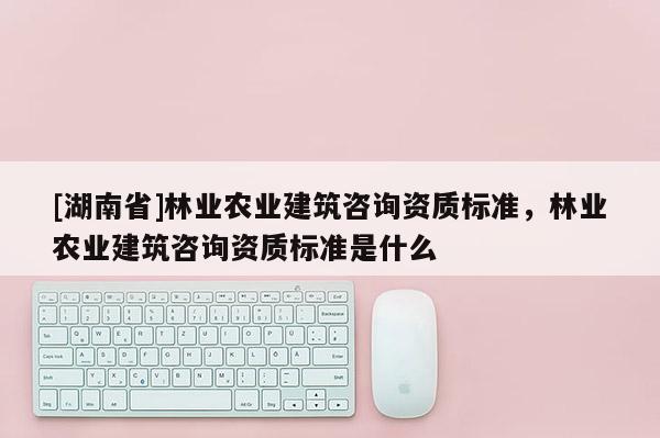 [湖南省]林業(yè)農業(yè)建筑咨詢資質標準，林業(yè)農業(yè)建筑咨詢資質標準是什么