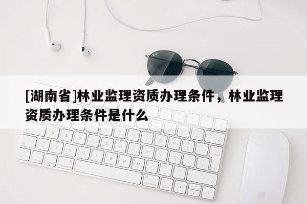 [湖南省]林業(yè)監(jiān)理資質(zhì)辦理條件，林業(yè)監(jiān)理資質(zhì)辦理條件是什么