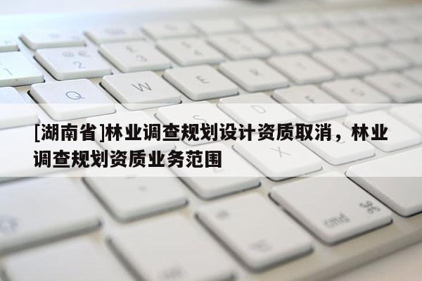 [湖南省]林業(yè)調(diào)查規(guī)劃設(shè)計資質(zhì)取消，林業(yè)調(diào)查規(guī)劃資質(zhì)業(yè)務(wù)范圍