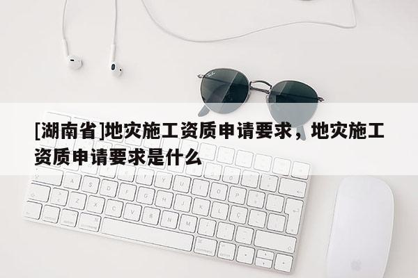 [湖南省]地災(zāi)施工資質(zhì)申請要求，地災(zāi)施工資質(zhì)申請要求是什么