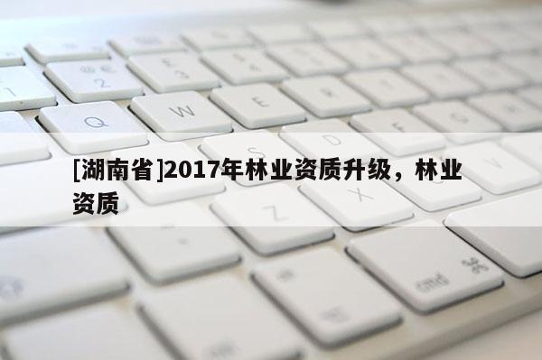 [湖南省]2017年林業(yè)資質(zhì)升級，林業(yè) 資質(zhì)