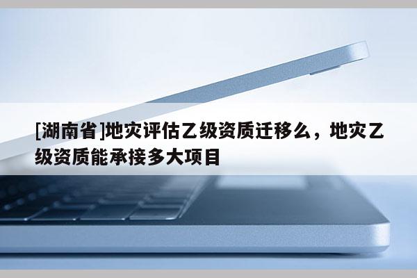 [湖南省]地災評估乙級資質(zhì)遷移么，地災乙級資質(zhì)能承接多大項目