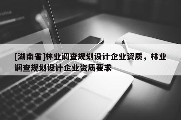 [湖南省]林業(yè)調(diào)查規(guī)劃設(shè)計(jì)企業(yè)資質(zhì)，林業(yè)調(diào)查規(guī)劃設(shè)計(jì)企業(yè)資質(zhì)要求