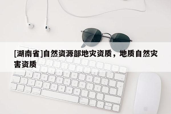 [湖南省]自然資源部地災資質(zhì)，地質(zhì)自然災害資質(zhì)