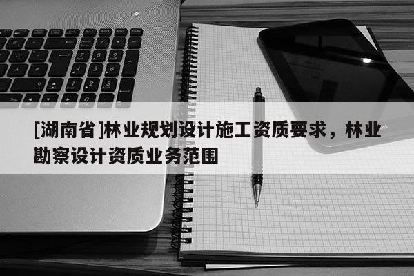 [湖南省]林業(yè)規(guī)劃設(shè)計(jì)施工資質(zhì)要求，林業(yè)勘察設(shè)計(jì)資質(zhì)業(yè)務(wù)范圍