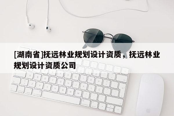 [湖南省]撫遠林業(yè)規(guī)劃設(shè)計資質(zhì)，撫遠林業(yè)規(guī)劃設(shè)計資質(zhì)公司