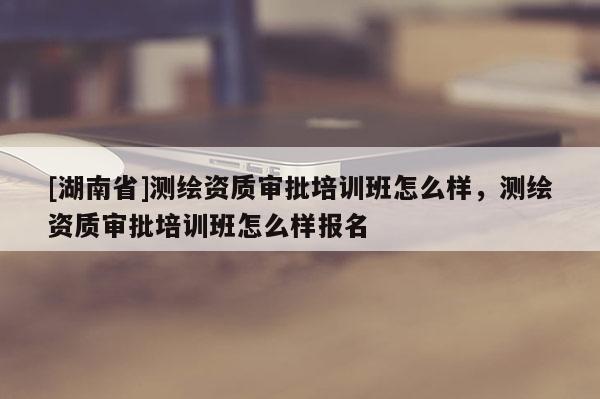 [湖南省]測繪資質(zhì)審批培訓(xùn)班怎么樣，測繪資質(zhì)審批培訓(xùn)班怎么樣報名