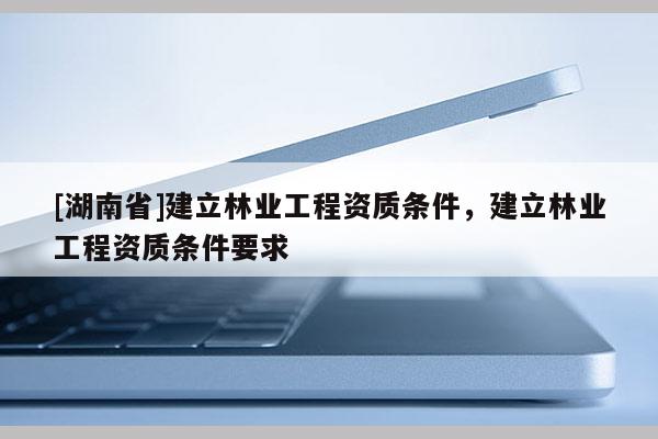 [湖南省]建立林業(yè)工程資質(zhì)條件，建立林業(yè)工程資質(zhì)條件要求