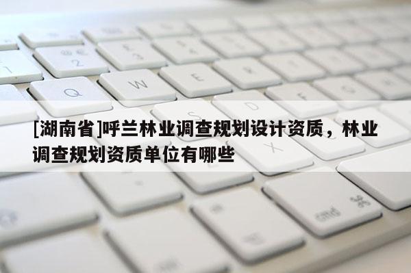 [湖南省]呼蘭林業(yè)調(diào)查規(guī)劃設計資質(zhì)，林業(yè)調(diào)查規(guī)劃資質(zhì)單位有哪些