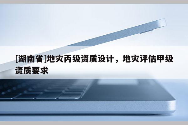 [湖南省]地災(zāi)丙級(jí)資質(zhì)設(shè)計(jì)，地災(zāi)評(píng)估甲級(jí)資質(zhì)要求