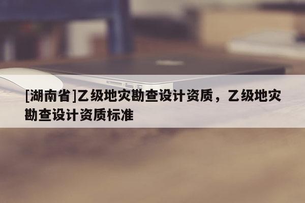 [湖南省]乙級地災(zāi)勘查設(shè)計資質(zhì)，乙級地災(zāi)勘查設(shè)計資質(zhì)標(biāo)準(zhǔn)