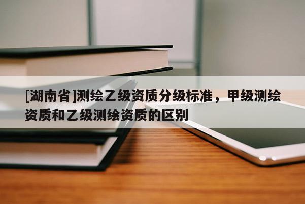 [湖南省]測繪乙級資質(zhì)分級標(biāo)準(zhǔn)，甲級測繪資質(zhì)和乙級測繪資質(zhì)的區(qū)別