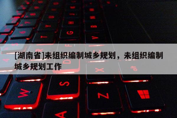 [湖南省]未組織編制城鄉(xiāng)規(guī)劃，未組織編制城鄉(xiāng)規(guī)劃工作