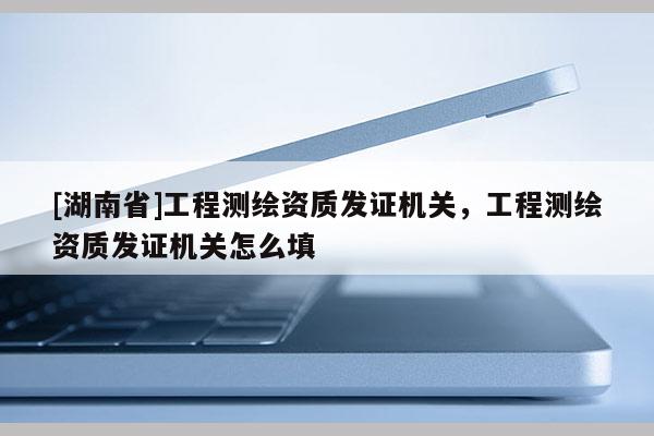 [湖南省]工程測(cè)繪資質(zhì)發(fā)證機(jī)關(guān)，工程測(cè)繪資質(zhì)發(fā)證機(jī)關(guān)怎么填