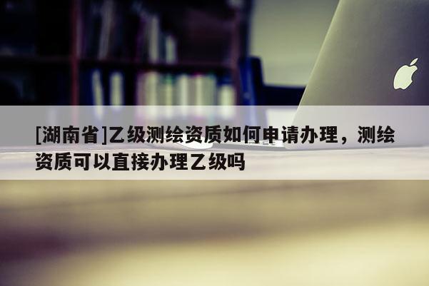 [湖南省]乙級(jí)測(cè)繪資質(zhì)如何申請(qǐng)辦理，測(cè)繪資質(zhì)可以直接辦理乙級(jí)嗎