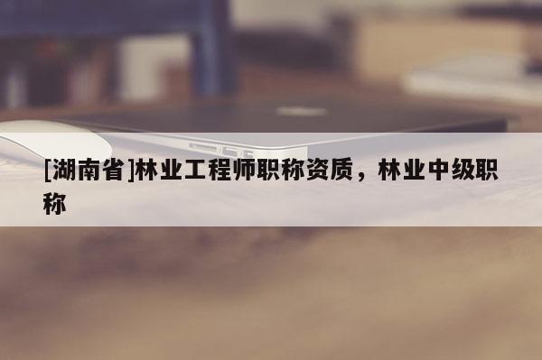 [湖南省]林業(yè)工程師職稱資質，林業(yè)中級職稱